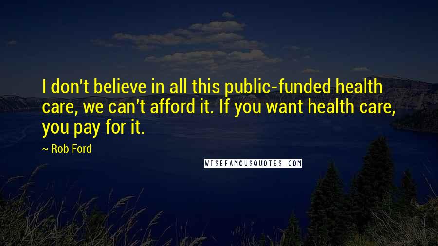 Rob Ford Quotes: I don't believe in all this public-funded health care, we can't afford it. If you want health care, you pay for it.