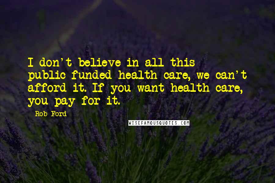 Rob Ford Quotes: I don't believe in all this public-funded health care, we can't afford it. If you want health care, you pay for it.