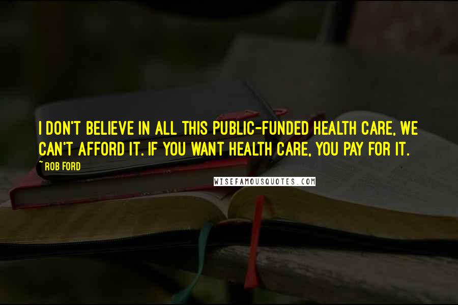 Rob Ford Quotes: I don't believe in all this public-funded health care, we can't afford it. If you want health care, you pay for it.