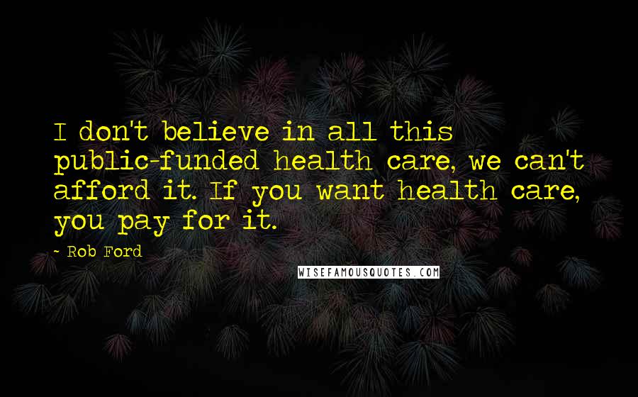 Rob Ford Quotes: I don't believe in all this public-funded health care, we can't afford it. If you want health care, you pay for it.