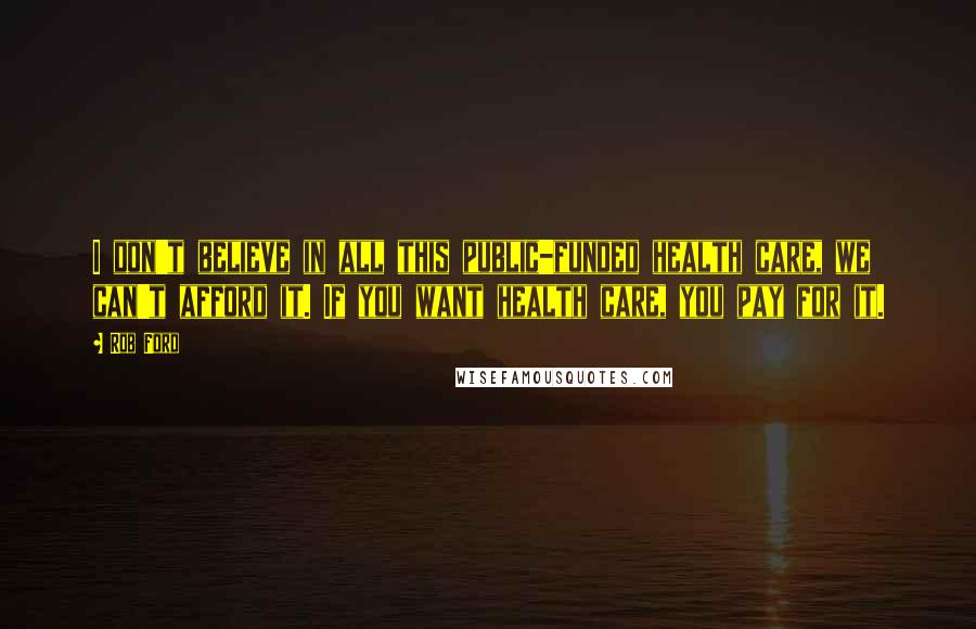 Rob Ford Quotes: I don't believe in all this public-funded health care, we can't afford it. If you want health care, you pay for it.