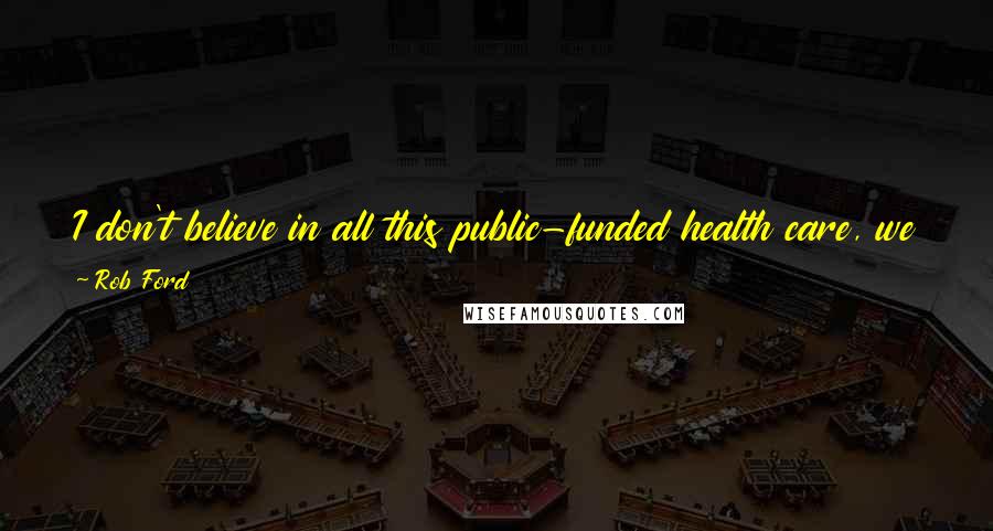 Rob Ford Quotes: I don't believe in all this public-funded health care, we can't afford it. If you want health care, you pay for it.