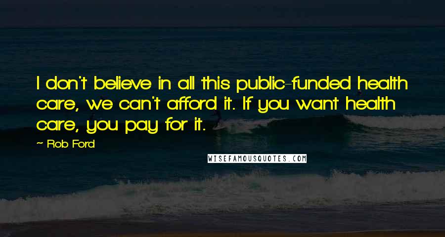 Rob Ford Quotes: I don't believe in all this public-funded health care, we can't afford it. If you want health care, you pay for it.