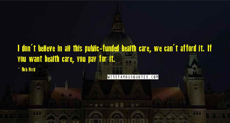 Rob Ford Quotes: I don't believe in all this public-funded health care, we can't afford it. If you want health care, you pay for it.