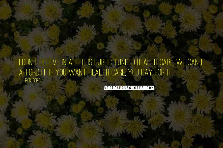 Rob Ford Quotes: I don't believe in all this public-funded health care, we can't afford it. If you want health care, you pay for it.