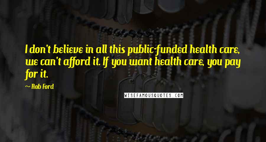 Rob Ford Quotes: I don't believe in all this public-funded health care, we can't afford it. If you want health care, you pay for it.