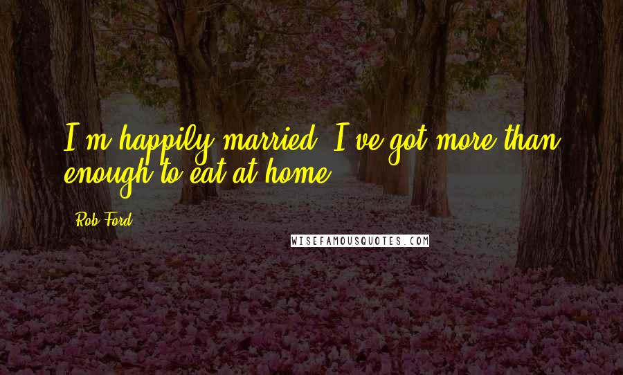 Rob Ford Quotes: I'm happily married. I've got more than enough to eat at home.