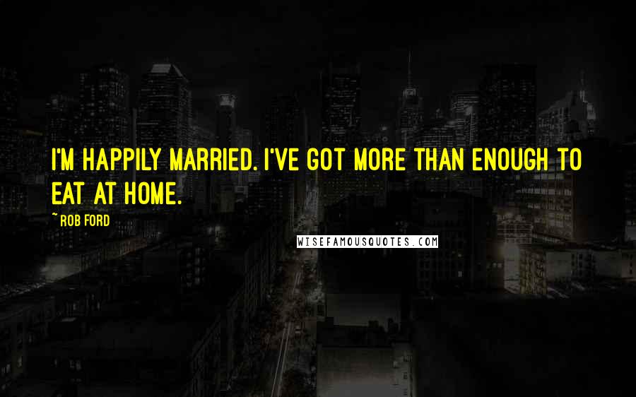 Rob Ford Quotes: I'm happily married. I've got more than enough to eat at home.
