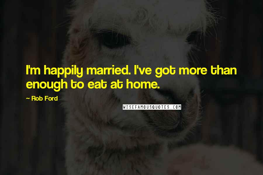 Rob Ford Quotes: I'm happily married. I've got more than enough to eat at home.