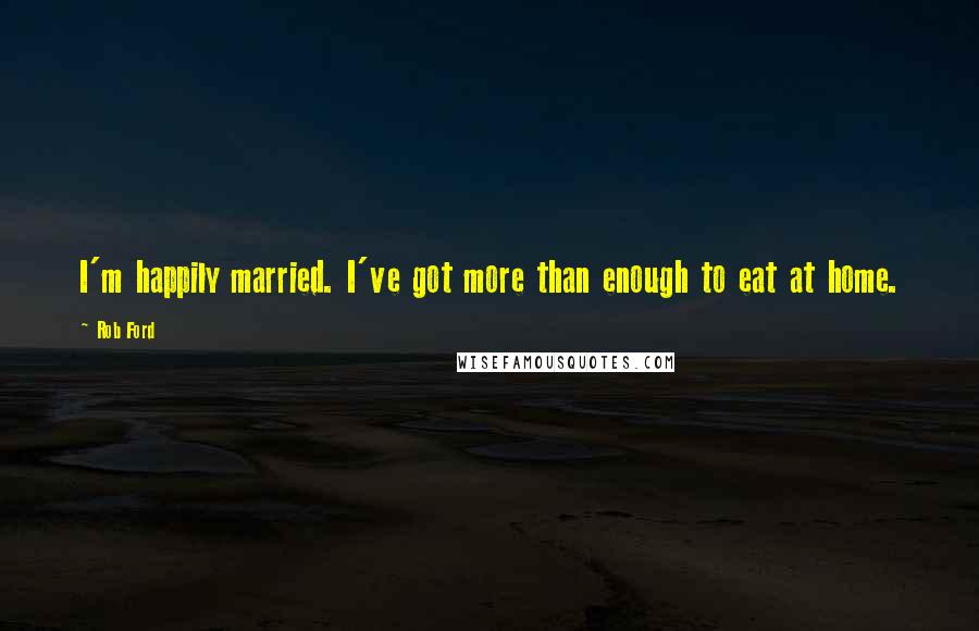 Rob Ford Quotes: I'm happily married. I've got more than enough to eat at home.