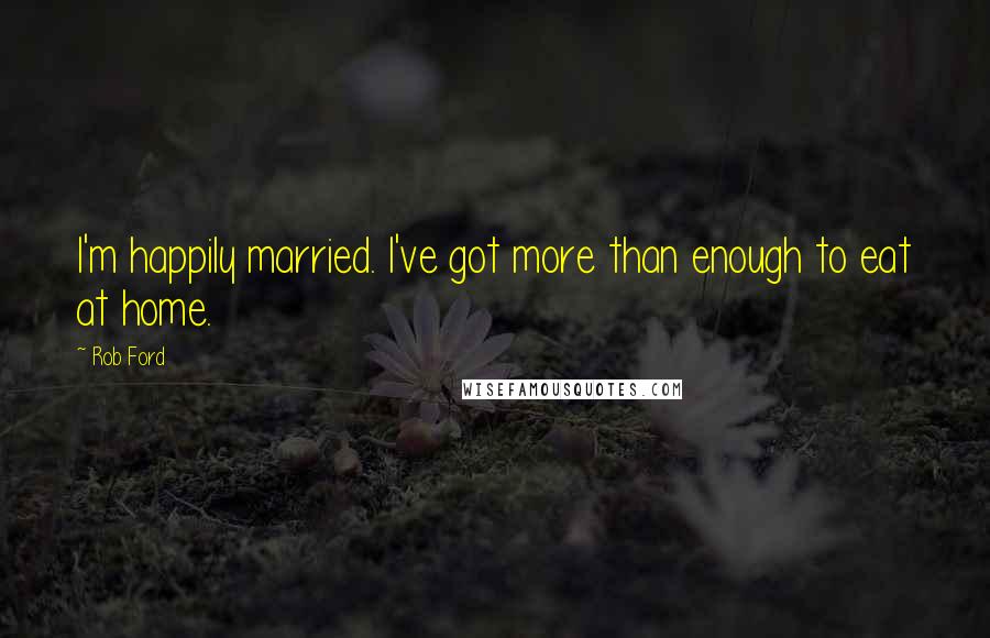Rob Ford Quotes: I'm happily married. I've got more than enough to eat at home.