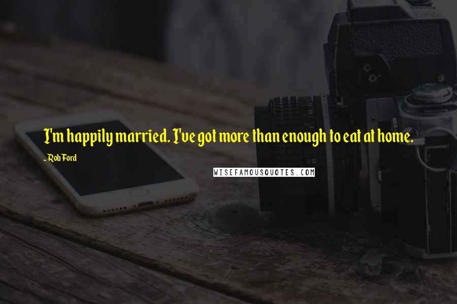 Rob Ford Quotes: I'm happily married. I've got more than enough to eat at home.