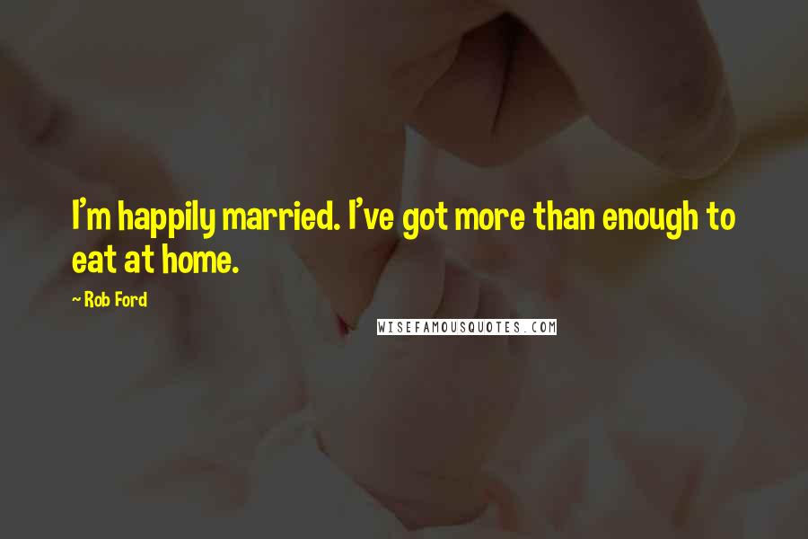 Rob Ford Quotes: I'm happily married. I've got more than enough to eat at home.