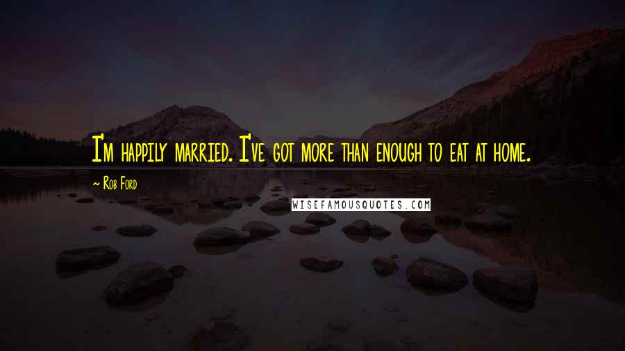 Rob Ford Quotes: I'm happily married. I've got more than enough to eat at home.