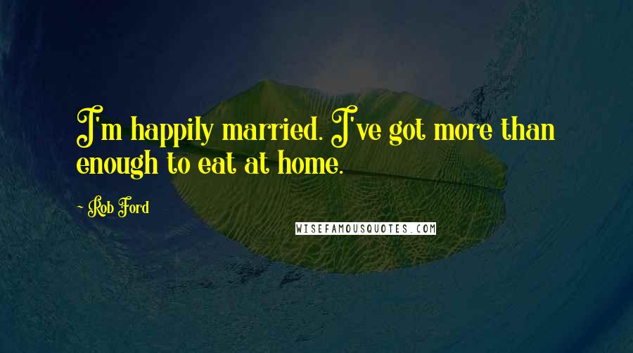 Rob Ford Quotes: I'm happily married. I've got more than enough to eat at home.