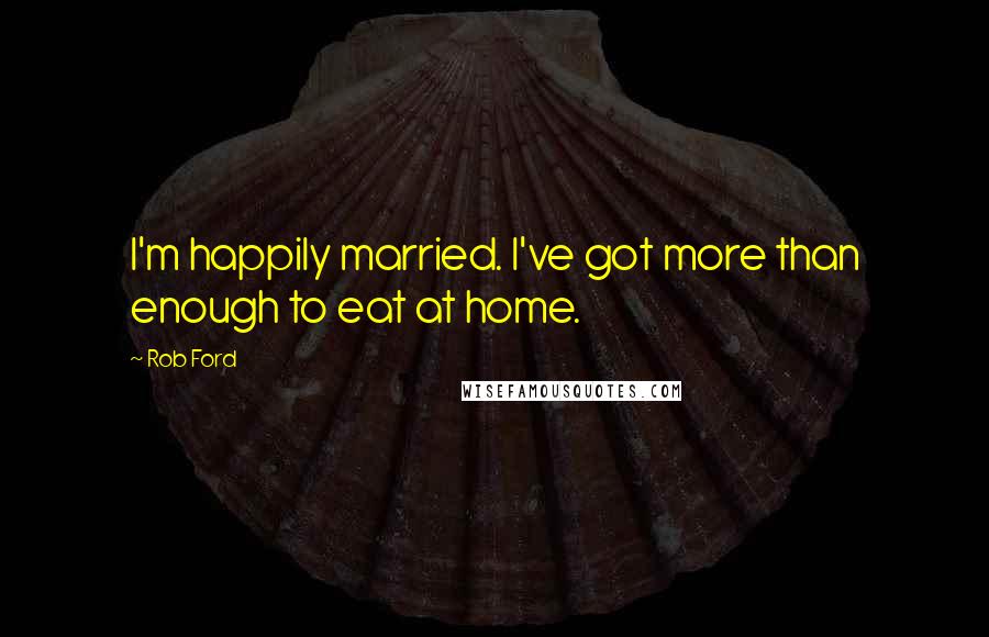 Rob Ford Quotes: I'm happily married. I've got more than enough to eat at home.