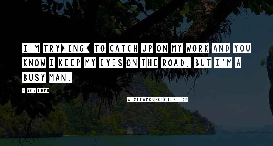 Rob Ford Quotes: I'm try[ing] to catch up on my work and you know I keep my eyes on the road, but I'm a busy man.