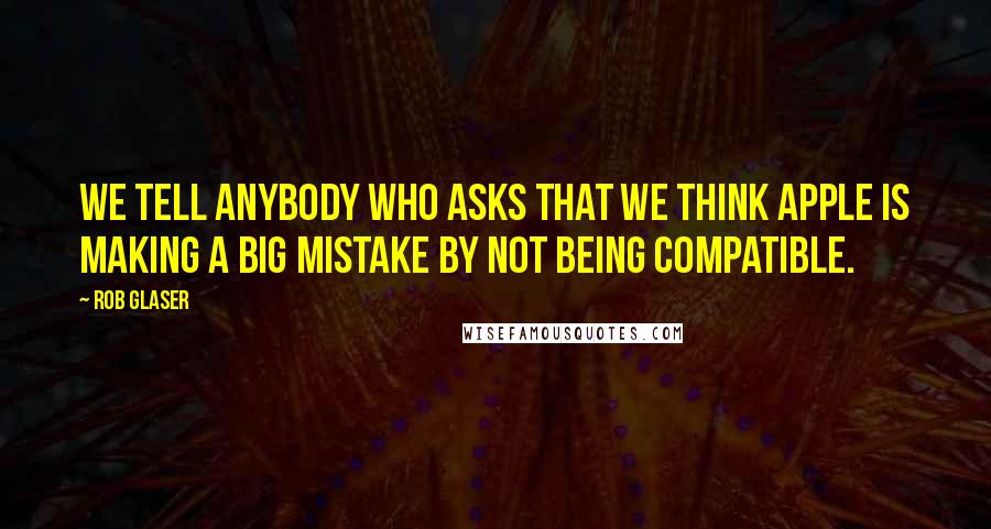 Rob Glaser Quotes: We tell anybody who asks that we think Apple is making a big mistake by not being compatible.