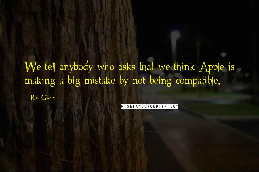 Rob Glaser Quotes: We tell anybody who asks that we think Apple is making a big mistake by not being compatible.