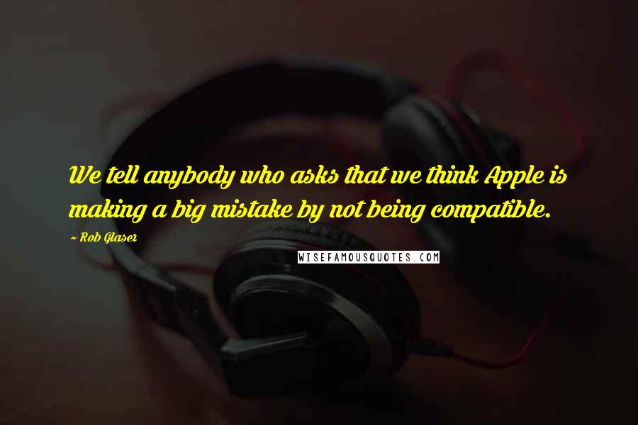 Rob Glaser Quotes: We tell anybody who asks that we think Apple is making a big mistake by not being compatible.