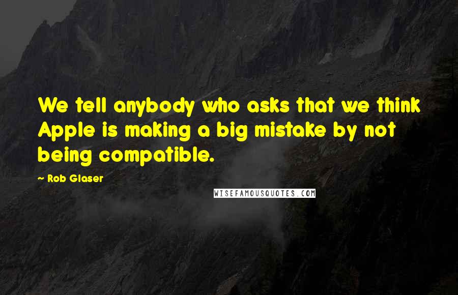 Rob Glaser Quotes: We tell anybody who asks that we think Apple is making a big mistake by not being compatible.