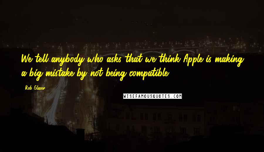 Rob Glaser Quotes: We tell anybody who asks that we think Apple is making a big mistake by not being compatible.