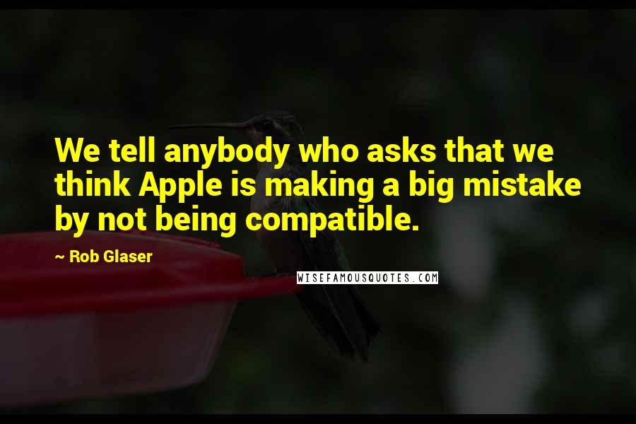 Rob Glaser Quotes: We tell anybody who asks that we think Apple is making a big mistake by not being compatible.