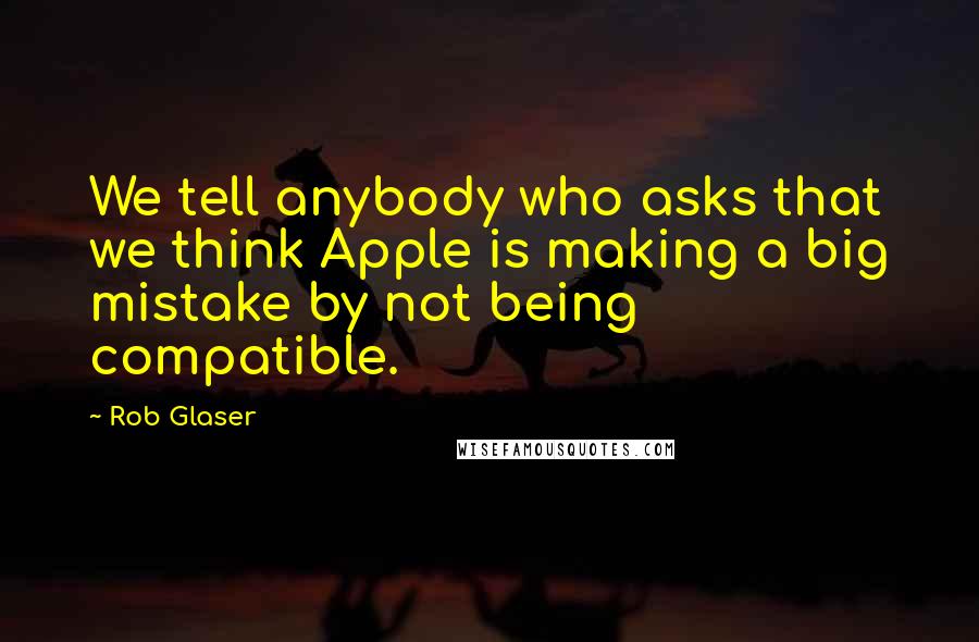 Rob Glaser Quotes: We tell anybody who asks that we think Apple is making a big mistake by not being compatible.