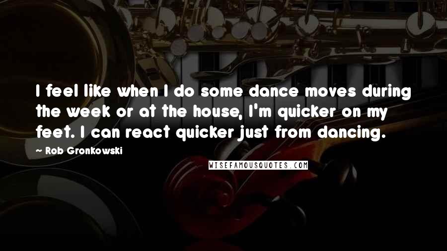 Rob Gronkowski Quotes: I feel like when I do some dance moves during the week or at the house, I'm quicker on my feet. I can react quicker just from dancing.