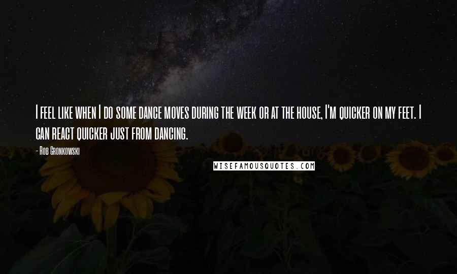 Rob Gronkowski Quotes: I feel like when I do some dance moves during the week or at the house, I'm quicker on my feet. I can react quicker just from dancing.