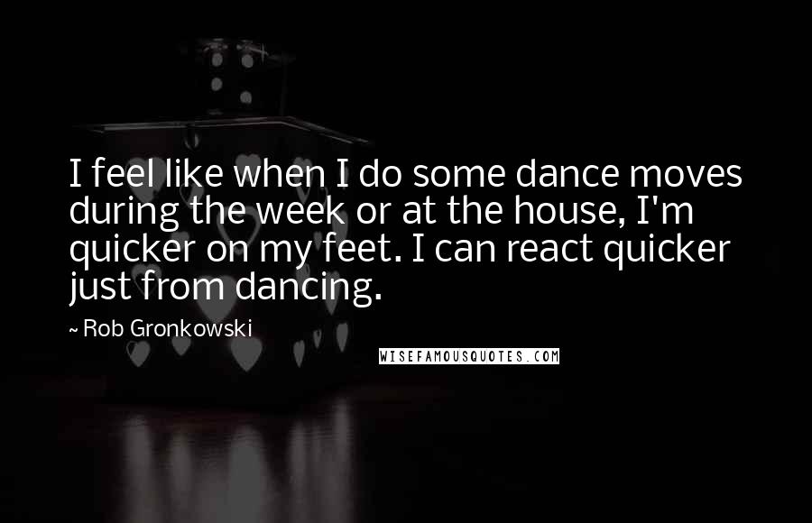 Rob Gronkowski Quotes: I feel like when I do some dance moves during the week or at the house, I'm quicker on my feet. I can react quicker just from dancing.