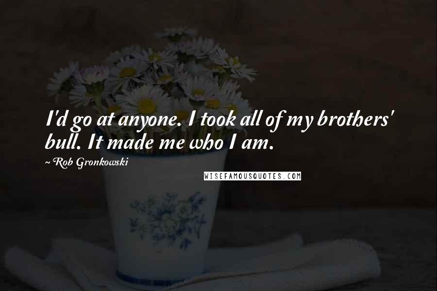 Rob Gronkowski Quotes: I'd go at anyone. I took all of my brothers' bull. It made me who I am.