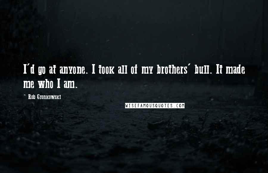 Rob Gronkowski Quotes: I'd go at anyone. I took all of my brothers' bull. It made me who I am.