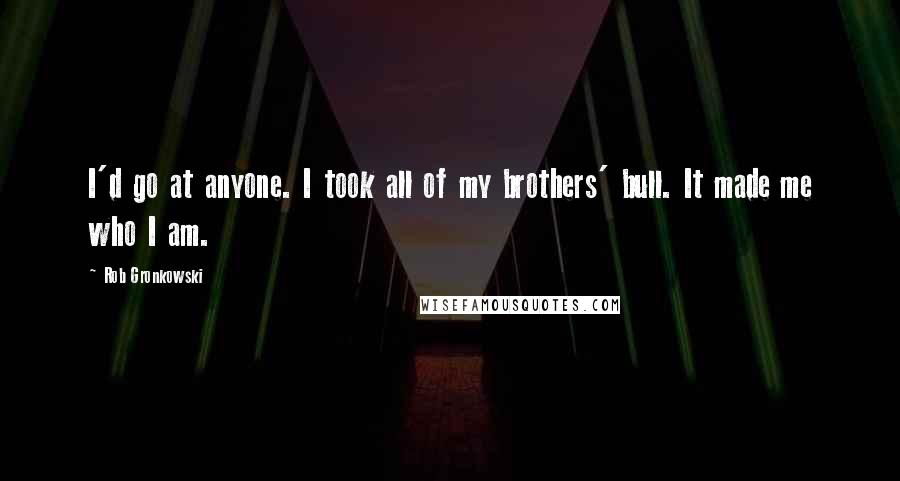 Rob Gronkowski Quotes: I'd go at anyone. I took all of my brothers' bull. It made me who I am.