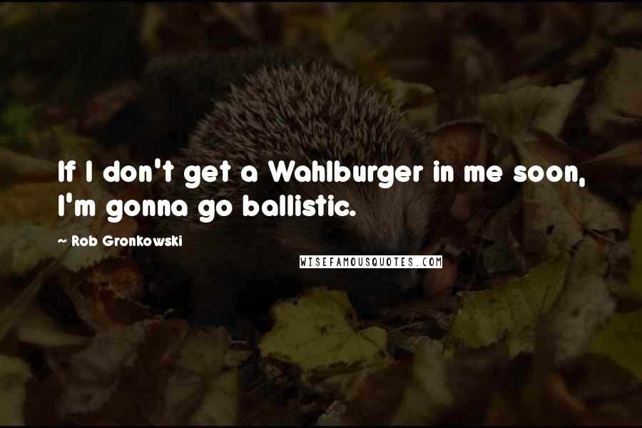 Rob Gronkowski Quotes: If I don't get a Wahlburger in me soon, I'm gonna go ballistic.