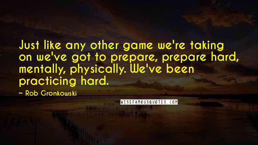 Rob Gronkowski Quotes: Just like any other game we're taking on we've got to prepare, prepare hard, mentally, physically. We've been practicing hard.