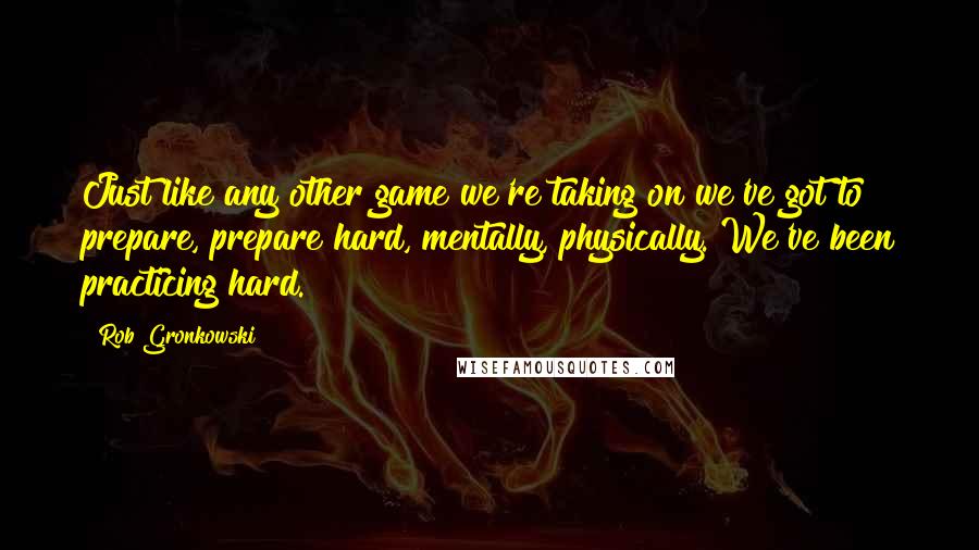 Rob Gronkowski Quotes: Just like any other game we're taking on we've got to prepare, prepare hard, mentally, physically. We've been practicing hard.