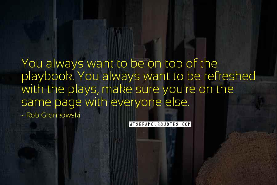 Rob Gronkowski Quotes: You always want to be on top of the playbook. You always want to be refreshed with the plays, make sure you're on the same page with everyone else.