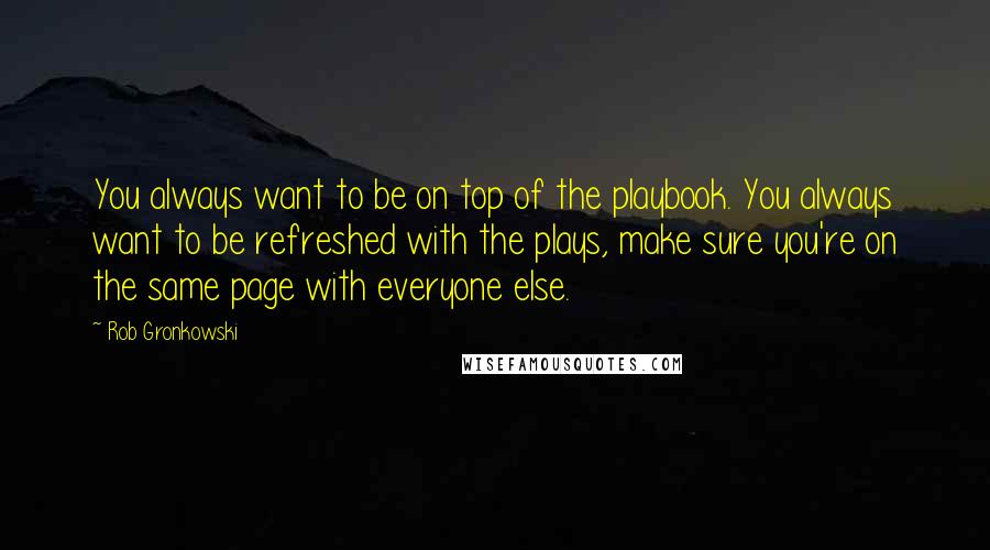 Rob Gronkowski Quotes: You always want to be on top of the playbook. You always want to be refreshed with the plays, make sure you're on the same page with everyone else.