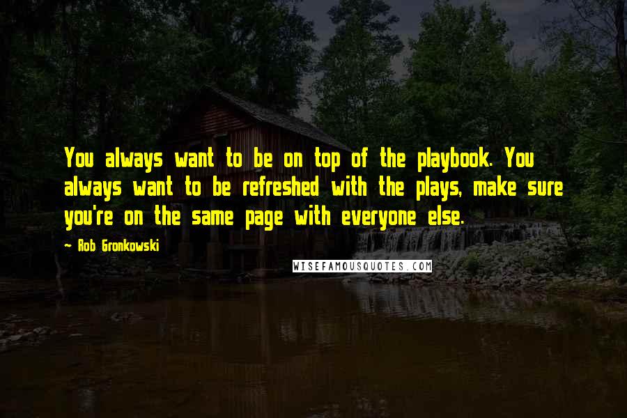 Rob Gronkowski Quotes: You always want to be on top of the playbook. You always want to be refreshed with the plays, make sure you're on the same page with everyone else.