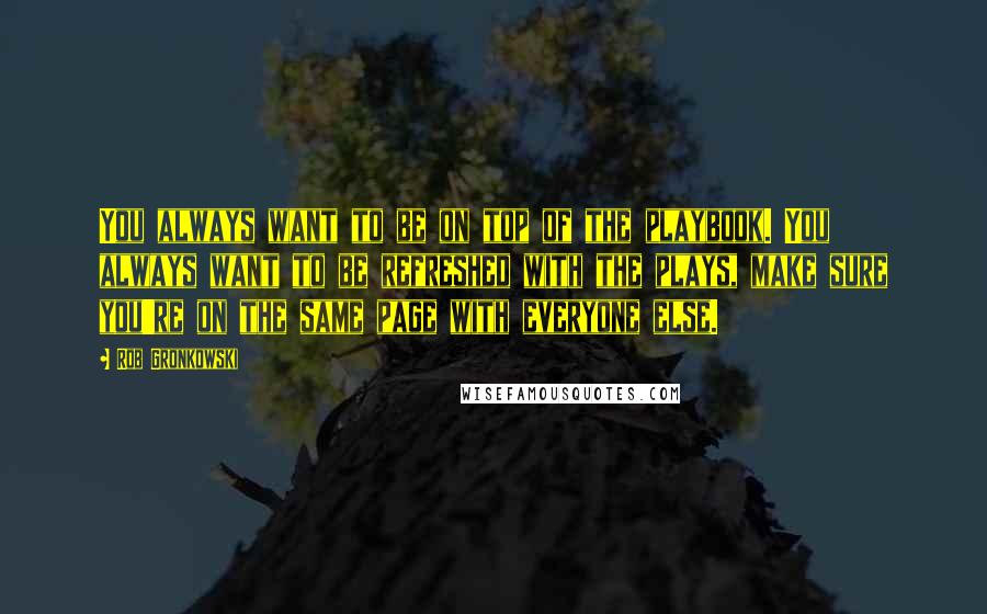 Rob Gronkowski Quotes: You always want to be on top of the playbook. You always want to be refreshed with the plays, make sure you're on the same page with everyone else.