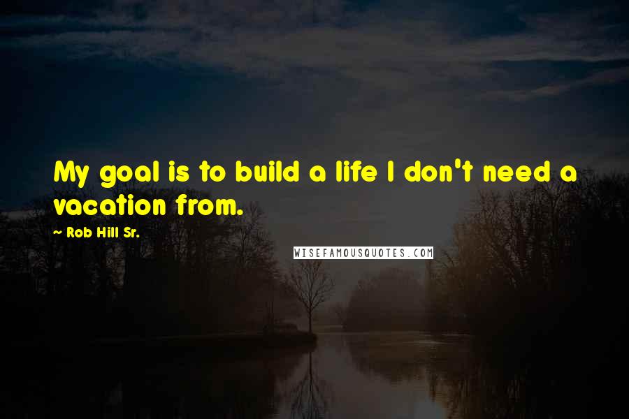 Rob Hill Sr. Quotes: My goal is to build a life I don't need a vacation from.