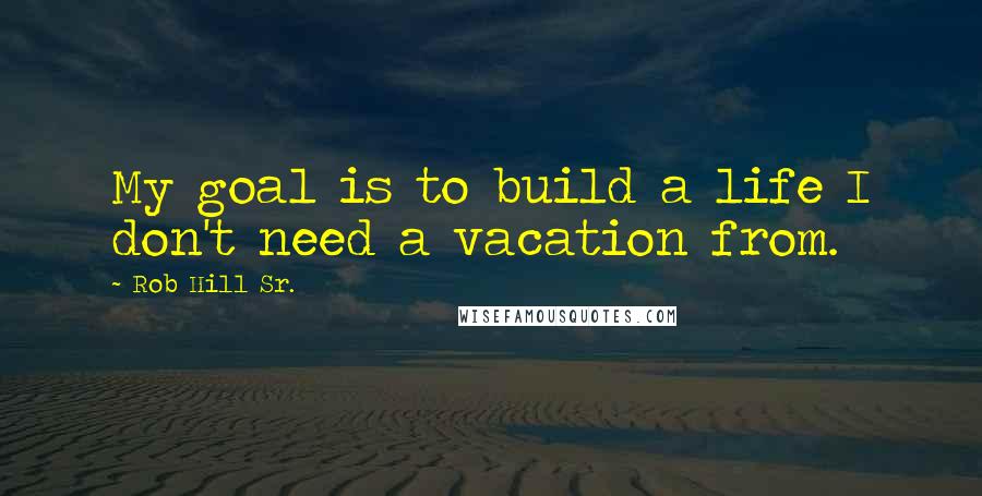 Rob Hill Sr. Quotes: My goal is to build a life I don't need a vacation from.