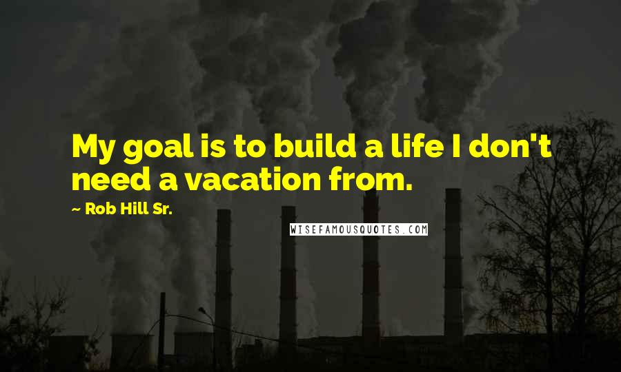 Rob Hill Sr. Quotes: My goal is to build a life I don't need a vacation from.