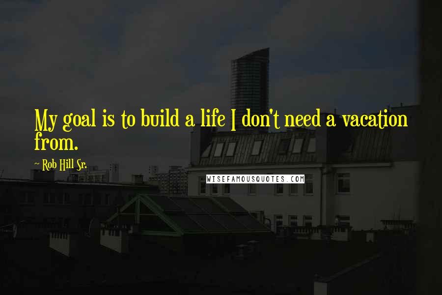 Rob Hill Sr. Quotes: My goal is to build a life I don't need a vacation from.