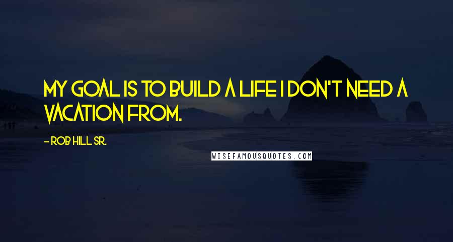 Rob Hill Sr. Quotes: My goal is to build a life I don't need a vacation from.