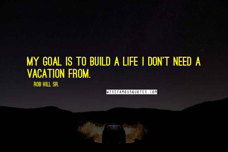 Rob Hill Sr. Quotes: My goal is to build a life I don't need a vacation from.