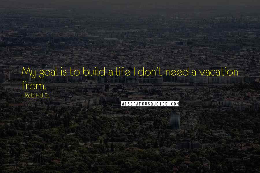 Rob Hill Sr. Quotes: My goal is to build a life I don't need a vacation from.