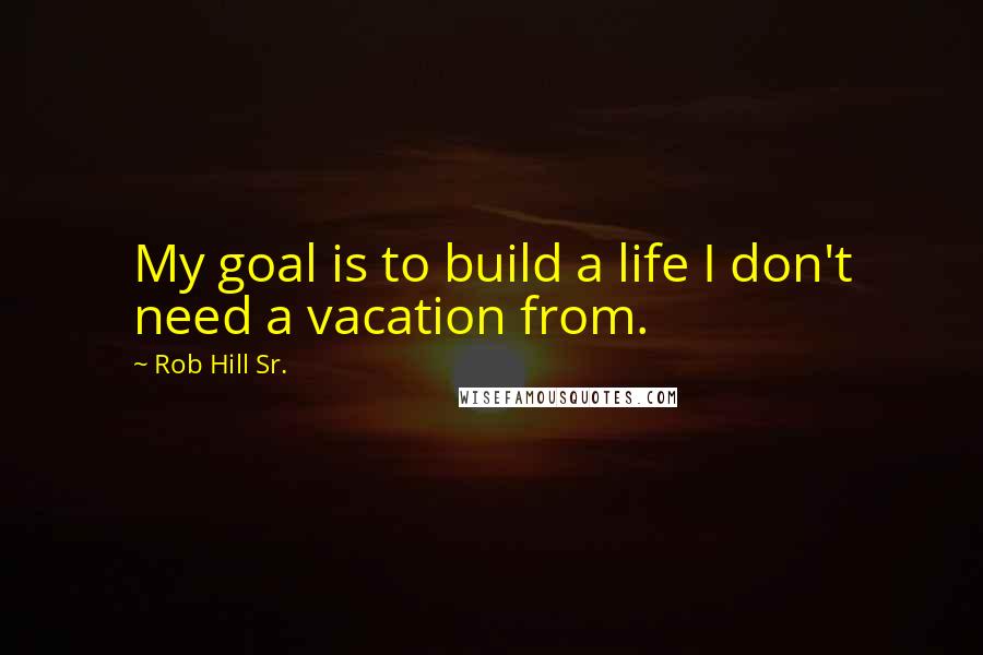 Rob Hill Sr. Quotes: My goal is to build a life I don't need a vacation from.