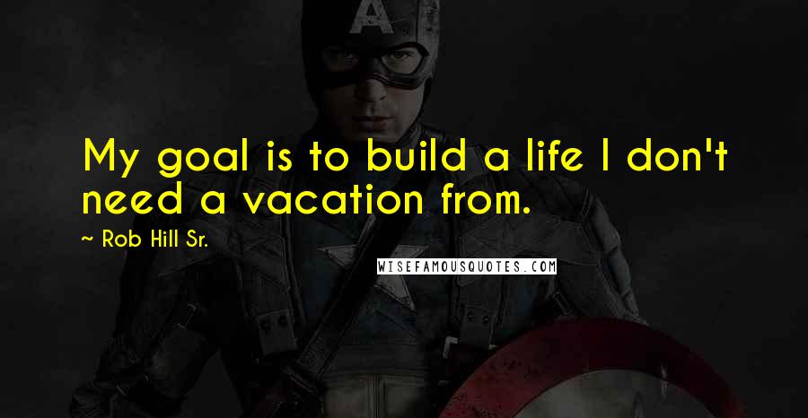 Rob Hill Sr. Quotes: My goal is to build a life I don't need a vacation from.